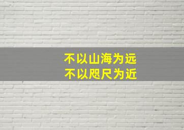 不以山海为远 不以咫尺为近